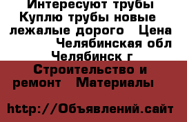 Интересуют трубы,Куплю трубы новые, лежалые дорого › Цена ­ 1 000 - Челябинская обл., Челябинск г. Строительство и ремонт » Материалы   